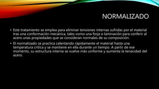NORMALIZADO 
• Este tratamiento se emplea para eliminar tensiones internas sufridas por el material 
tras una conformación mecánica, tales como una forja o laminación para conferir al 
acero unas propiedades que se consideran normales de su composición. 
• El normalizado se practica calentando rápidamente el material hasta una 
temperatura crítica y se mantiene en ella durante un tiempo. A partir de ese 
momento, su estructura interna se vuelve más uniforme y aumenta la tenacidad del 
acero. 
 