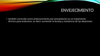ENVEJECIMIENTO 
• también conocido como endurecimiento por precipitación es un tratamiento 
térmico para endurecer, es decir, aumentar la dureza y resistencia de las aleaciones. 
 