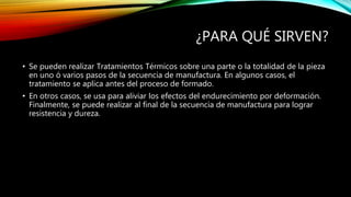 ¿PARA QUÉ SIRVEN? 
• Se pueden realizar Tratamientos Térmicos sobre una parte o la totalidad de la pieza 
en uno ó varios pasos de la secuencia de manufactura. En algunos casos, el 
tratamiento se aplica antes del proceso de formado. 
• En otros casos, se usa para aliviar los efectos del endurecimiento por deformación. 
Finalmente, se puede realizar al final de la secuencia de manufactura para lograr 
resistencia y dureza. 
 