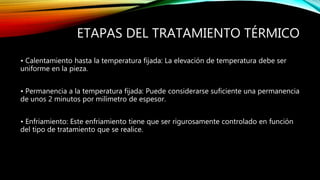 ETAPAS DEL TRATAMIENTO TÉRMICO 
• Calentamiento hasta la temperatura fijada: La elevación de temperatura debe ser 
uniforme en la pieza. 
• Permanencia a la temperatura fijada: Puede considerarse suficiente una permanencia 
de unos 2 minutos por milímetro de espesor. 
• Enfriamiento: Este enfriamiento tiene que ser rigurosamente controlado en función 
del tipo de tratamiento que se realice. 
 