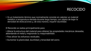 RECOCIDO 
• Es un tratamiento térmico que normalmente consiste en calentar un material 
metálico a temperatura elevada durante largo tiempo, con objeto de bajar la 
densidad de dislocaciones y, de esta manera, impartir ductilidad. 
El Recocido se realiza principalmente para: 
• Alterar la estructura del material para obtener las propiedades mecánicas deseadas, 
ablandando el metal y mejorando su maquinabilidad. 
• Para aliviar los esfuerzos residuales. 
• Aumentar la plasticidad, ductilidad y tenacidad del acero. 
 