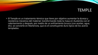 TEMPLE 
• El Temple es un tratamiento térmico que tiene por objetivo aumentar la dureza y 
resistencia mecánica del material, transformando toda la masa en Austenita con el 
calentamiento y después, por medio de un enfriamiento brusco (con aceites, agua, 
etc), se convierte en Martensita, que es el constituyente duro típico de los aceros 
templados. 
 