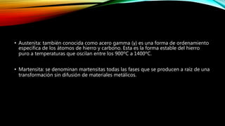 • Austenita: también conocida como acero gamma (γ) es una forma de ordenamiento 
específica de los átomos de hierro y carbono. Esta es la forma estable del hierro 
puro a temperaturas que oscilan entre los 900ºC a 1400ºC. 
• Martensita: se denominan martensitas todas las fases que se producen a raíz de una 
transformación sin difusión de materiales metálicos. 
 