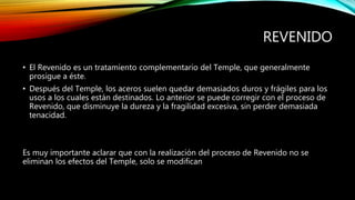 REVENIDO 
• El Revenido es un tratamiento complementario del Temple, que generalmente 
prosigue a éste. 
• Después del Temple, los aceros suelen quedar demasiados duros y frágiles para los 
usos a los cuales están destinados. Lo anterior se puede corregir con el proceso de 
Revenido, que disminuye la dureza y la fragilidad excesiva, sin perder demasiada 
tenacidad. 
Es muy importante aclarar que con la realización del proceso de Revenido no se 
eliminan los efectos del Temple, solo se modifican 
 