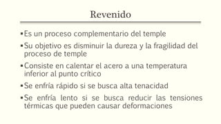 Revenido
Es un proceso complementario del temple
Su objetivo es disminuir la dureza y la fragilidad del
proceso de temple
Consiste en calentar el acero a una temperatura
inferior al punto crítico
Se enfría rápido si se busca alta tenacidad
Se enfría lento si se busca reducir las tensiones
térmicas que pueden causar deformaciones
 