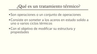 ¿Qué es un tratamiento térmico?
Son operaciones o un conjunto de operaciones
Consiste en someter a los aceros en estado solido a
uno o varios ciclos térmicos
Con el objetivo de modificar su estructura y
propiedades
 