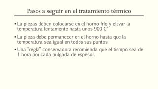 Pasos a seguir en el tratamiento térmico
 La piezas deben colocarse en el horno frío y elevar la
temperatura lentamente hasta unos 900 C°
 La pieza debe permanecer en el horno hasta que la
temperatura sea igual en todos sus puntos
 Una “regla” conservadora recomienda que el tiempo sea de
1 hora por cada pulgada de espesor.
 