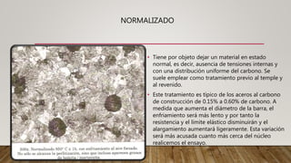 NORMALIZADO
• Tiene por objeto dejar un material en estado
normal, es decir, ausencia de tensiones internas y
con una distribución uniforme del carbono. Se
suele emplear como tratamiento previo al temple y
al revenido.
• Este tratamiento es típico de los aceros al carbono
de construcción de 0.15% a 0.60% de carbono. A
medida que aumenta el diámetro de la barra, el
enfriamiento será más lento y por tanto la
resistencia y el límite elástico disminuirán y el
alargamiento aumentará ligeramente. Esta variación
será más acusada cuanto más cerca del núcleo
realicemos el ensayo.
 