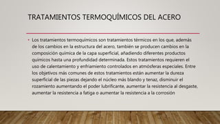 TRATAMIENTOS TERMOQUÍMICOS DEL ACERO
• Los tratamientos termoquímicos son tratamientos térmicos en los que, además
de los cambios en la estructura del acero, también se producen cambios en la
composición química de la capa superficial, añadiendo diferentes productos
químicos hasta una profundidad determinada. Estos tratamientos requieren el
uso de calentamiento y enfriamiento controlados en atmósferas especiales. Entre
los objetivos más comunes de estos tratamientos están aumentar la dureza
superficial de las piezas dejando el núcleo más blando y tenaz, disminuir el
rozamiento aumentando el poder lubrificante, aumentar la resistencia al desgaste,
aumentar la resistencia a fatiga o aumentar la resistencia a la corrosión
 