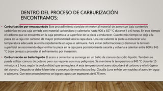 DENTRO DEL PROCESO DE CARBURIZACIÓN
ENCONTRAMOS:
• Carburización por empaquetado Este procedimiento consiste en meter al material de acero con bajo contenido
carbónico en una caja cerrada con material carbonáceo y calentarlo hasta 900 a 927 °C durante 4 a 6 horas. En este tiempo
el carbono que se encuentra en la caja penetra a la superficie de la pieza a endurecer. Cuanto más tiempo se deje a la
pieza en la caja con carbono de mayor profundidad será la capa dura. Una vez caliente la pieza a endurecer a la
temperatura adecuada se enfría rápidamente en agua o salmuera. Para evitar deformaciones y disminuir la tensión
superficial se recomienda dejar enfriar la pieza en la caja para posteriormente sacarla y volverla a calentar entre 800 y 845
°C (rojo cereza) y proceder al enfriamiento por inmersión.
• Carburización en baño líquido El acero a cementar se sumerge en un baño de cianuro de sodio líquido. También se
puede utilizar cianuro de potasio pero sus vapores son muy peligrosos. Se mantiene la temperatura a 845 °C durante 15
minutos a 1 hora, según la profundidad que se requiera. A esta temperatura el acero absorberá el carbono y el nitrógeno
del cianuro. Después se debe Materiales y procesos de manufactura Ing. Claudia Luna enfriar con rapidez al acero en agua
o salmuera. Con este procedimiento se logran capas con espesores de 0,75 mm.
 
