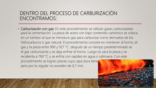 • Carburización con gas: En este procedimiento se utilizan gases carburizantes
para la cementación. La pieza de acero con bajo contenido carbónico se coloca
en un tambor al que se introduce gas para carburizar como derivados de los
hidrocarburos o gas natural. El procedimiento consiste en mantener al horno, el
gas y la pieza entre 900 y 927 °C. después de un tiempo predeterminado se
el gas carburizante y se deja enfriar el horno. Luego se saca la pieza y se
recalienta a 760 °C y se enfría con rapidez en agua o salmuera. Con este
procedimiento se logran piezas cuya capa dura tiene un espesor hasta de 0,6
pero por lo regular no exceden de 0,7 mm.
DENTRO DEL PROCESO DE CARBURIZACIÓN
ENCONTRAMOS:
 