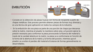 EMBUTICIÓN
• Consiste en la obtención de piezas huecas con forma de recipiente a partir de
chapas metálicas. Este proceso permite obtener piezas de formas muy diversas y
es una técnica de gran aplicación en todos los campos de la industria.
• En la embutición de una pieza se parte de una porción de chapa que descansa
sobre la matriz, mientras el pisador la mantiene sobre esta y el punzón ejerce la
presión necesaria para conformar la pieza provocando la fluencia del material a
través de la cavidad abierta en la matriz. La pieza va a conformarse en función de
la forma de la abertura de la matriz y la forma del punzón, mientras que el
pisador va a evitar el pandeo del material al tratarse de formas generalmente no
desarrollables.
 
