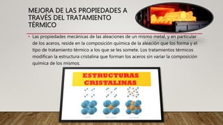 MEJORA DE LAS PROPIEDADES A
TRAVÉS DEL TRATAMIENTO
TÉRMICO
• Las propiedades mecánicas de las aleaciones de un mismo metal, y en particular
de los aceros, reside en la composición química de la aleación que los forma y el
tipo de tratamiento térmico a los que se les somete. Los tratamientos térmicos
modifican la estructura cristalina que forman los aceros sin variar la composición
química de los mismos.
 