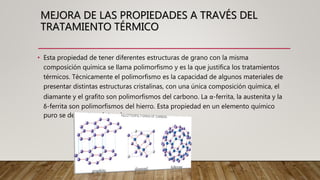 • Esta propiedad de tener diferentes estructuras de grano con la misma
composición química se llama polimorfismo y es la que justifica los tratamientos
térmicos. Técnicamente el polimorfismo es la capacidad de algunos materiales de
presentar distintas estructuras cristalinas, con una única composición química, el
diamante y el grafito son polimorfismos del carbono. La α-ferrita, la austenita y la
δ-ferrita son polimorfismos del hierro. Esta propiedad en un elemento químico
puro se denomina alotropía
MEJORA DE LAS PROPIEDADES A TRAVÉS DEL
TRATAMIENTO TÉRMICO
 