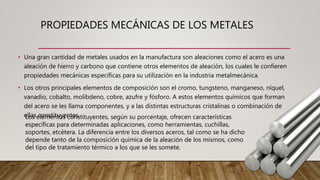 PROPIEDADES MECÁNICAS DE LOS METALES
• Una gran cantidad de metales usados en la manufactura son aleaciones como el acero es una
aleación de hierro y carbono que contiene otros elementos de aleación, los cuales le confieren
propiedades mecánicas específicas para su utilización en la industria metalmecánica.
• Los otros principales elementos de composición son el cromo, tungsteno, manganeso, níquel,
vanadio, cobalto, molibdeno, cobre, azufre y fósforo. A estos elementos químicos que forman
del acero se les llama componentes, y a las distintas estructuras cristalinas o combinación de
ellas constituyentes.Los elementos constituyentes, según su porcentaje, ofrecen características
específicas para determinadas aplicaciones, como herramientas, cuchillas,
soportes, etcétera. La diferencia entre los diversos aceros, tal como se ha dicho
depende tanto de la composición química de la aleación de los mismos, como
del tipo de tratamiento térmico a los que se les somete.
 