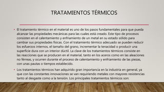 TRATAMIENTOS TÉRMICOS
• El tratamiento térmico en el material es uno de los pasos fundamentales para que pueda
alcanzar las propiedades mecánicas para las cuales está creado. Este tipo de procesos
consisten en el calentamiento y enfriamiento de un metal en su estado sólido para
cambiar sus propiedades físicas. Con el tratamiento térmico adecuado se pueden reducir
los esfuerzos internos, el tamaño del grano, incrementar la tenacidad o producir una
superficie dura con un interior dúctil. La clave de los tratamientos térmicos consiste en
las reacciones que se producen en el material, tanto en los aceros como en las aleaciones
no férreas, y ocurren durante el proceso de calentamiento y enfriamiento de las piezas,
con unas pautas o tiempos establecido.
• Los tratamientos térmicos han adquirido gran importancia en la industria en general, ya
que con las constantes innovaciones se van requiriendo metales con mayores resistencias
tanto al desgaste como a la tensión. Los principales tratamientos térmicos son:
 