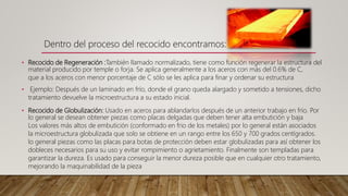 • Recocido de Regeneración :También llamado normalizado, tiene como función regenerar la estructura del
material producido por temple o forja. Se aplica generalmente a los aceros con más del 0.6% de C,
que a los aceros con menor porcentaje de C sólo se les aplica para finar y ordenar su estructura
• Ejemplo: Después de un laminado en frío, donde el grano queda alargado y sometido a tensiones, dicho
tratamiento devuelve la microestructura a su estado inicial.
• Recocido de Globulización: Usado en aceros para ablandarlos después de un anterior trabajo en frío. Por
lo general se desean obtener piezas como placas delgadas que deben tener alta embutición y baja
Los valores más altos de embutición (conformado en frio de los metales) por lo general están asociados
la microestructura globulizada que solo se obtiene en un rango entre los 650 y 700 grados centígrados.
lo general piezas como las placas para botas de protección deben estar globulizadas para así obtener los
dobleces necesarios para su uso y evitar rompimiento o agrietamiento. Finalmente son templadas para
garantizar la dureza. Es usado para conseguir la menor dureza posible que en cualquier otro tratamiento,
mejorando la maquinabilidad de la pieza
Dentro del proceso del recocido encontramos:
 