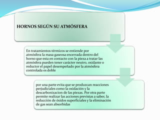HORNOS SEGÚN SU ATMÓSFERA 
En tratamientos térmicos se entiende por 
atmósfera la masa gaseosa encerrada dentro del 
horno que esta en contacto con la pieza a tratar las 
atmósfera pueden tener carácter neutro, oxidante o 
reductor el papel desempeñado por la atmósfera 
controlada es doble 
por una parte evita que se produzcan reacciones 
perjudiciales como la oxidación y la 
descarbonizacion de las piezas. Por otra parte 
permite realizar las acciones previstas a saber, la 
reducción de óxidos superficiales y la eliminación 
de gas sean absorbidas 
 