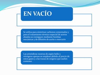 EN VACÍO 
Se utiliza para sintetizar carbonos cementados y 
para el tratamiento térmico especial de aceros 
aleados se consiguen mediante bombas 
mecánicas y de difusión de aceite o mercurio 
Las atmósferas neutras de argón helio y 
nitrógeno apenas se emplean debido al precio de 
estos gases y a las trazas de oxigeno que suelen 
contener. 
 