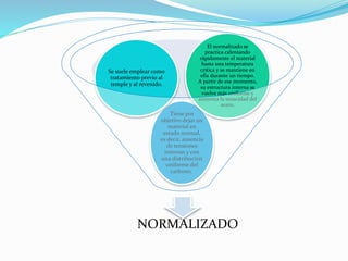 Tiene por 
Se suele emplear como 
tratamiento previo al 
temple y al revenido. 
El normalizado se 
practica calentando 
rápidamente el material 
hasta una temperatura 
crítica y se mantiene en 
ella durante un tiempo. 
A partir de ese momento, 
su estructura interna se 
vuelve más uniforme y 
aumenta la tenacidad del 
objetivo dejar un 
material en 
estado normal, 
es decir, ausencia 
de tensiones 
internas y con 
una distribución 
uniforme del 
carbono. 
acero. 
NORMALIZADO 
 