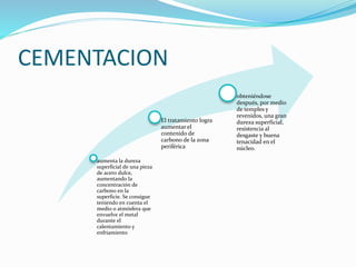aumenta la dureza 
superficial de una pieza 
de acero dulce, 
aumentando la 
concentración de 
carbono en la 
superficie. Se consigue 
teniendo en cuenta el 
medio o atmósfera que 
envuelve el metal 
durante el 
calentamiento y 
enfriamiento 
El tratamiento logra 
aumentar el 
contenido de 
carbono de la zona 
periférica 
obteniéndose 
después, por medio 
de temples y 
revenidos, una gran 
dureza superficial, 
resistencia al 
desgaste y buena 
tenacidad en el 
núcleo. 
CEMENTACION 
 