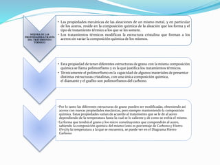 MEJORA DE LAS 
PROPIEDADES A TRAVÉS 
DEL TRATAMIENTO 
TÉRMICO 
• Las propiedades mecánicas de las aleaciones de un mismo metal, y en particular 
de los aceros, reside en la composición química de la aleación que los forma y el 
tipo de tratamiento térmico a los que se les somete. 
• Los tratamientos térmicos modifican la estructura cristalina que forman a los 
aceros sin variar la composición química de los mismos. 
• Esta propiedad de tener diferentes estructuras de grano con la misma composición 
química se llama polimorfismo y es la que justifica los tratamientos térmicos. 
• Técnicamente el polimorfismo es la capacidad de algunos materiales de presentar 
distintas estructuras cristalinas, con una única composición química, 
el diamante y el grafito son polimorfismos del carbono. 
•Por lo tanto las diferentes estructuras de grano pueden ser modificadas, obteniendo así 
aceros con nuevas propiedades mecánicas, pero siempre manteniendo la composición 
química. Estas propiedades varían de acuerdo al tratamiento que se le de al acero 
dependiendo de la temperatura hasta la cual se lo caliente y de como se enfría el mismo. 
•La forma que tendrá el grano y los micro constituyentes que compondrán al acero, 
sabiendo la composición química del mismo (esto es porcentaje de Carbono y Hierro 
(Fe3))y la temperatura a la que se encuentra, se puede ver en el Diagrama Hierro 
Carbono 
 