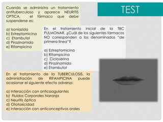 Cuando se administra un tratamiento
antituberculoso y aparece NEURITIS
OPTICA, el fármaco que debe
suspenderse es:
a) Isoniazida
b) Estreptomicina
c) Etambutol
d) Pirazinamida
e) Rifampicina
En el tratamiento inicial de la TBC
PULMONAR, ¿Cuál de los siguientes fármacos
NO corresponden a los denominados “de
primera línea”?
a) Estreptomicina
b) Rifampicina
c) Cicloserina
d) Pirazinamida
e) Etambutol
En el tratamiento de la TUBERCULOSIS, la
administración de RIFAMPICINA puede
ocasionar el siguiente efecto adverso:
a) Interacción con anticoagulantes
b) Fluidos Corporales Naranja
c) Neuritis óptica
d) Ototoxicidad
e) Interacción con anticonceptivos orales
TEST
 