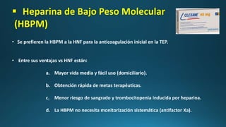  Heparina de Bajo Peso Molecular
(HBPM)
• Se prefieren la HBPM a la HNF para la anticoagulación inicial en la TEP.
• Entre sus ventajas vs HNF están:
a. Mayor vida media y fácil uso (domiciliario).
b. Obtención rápida de metas terapéuticas.
c. Menor riesgo de sangrado y trombocitopenia inducida por heparina.
d. La HBPM no necesita monitorización sistemática (antifactor Xa).
 