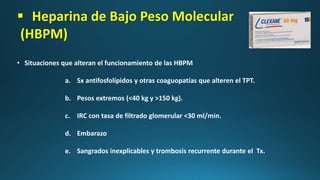  Heparina de Bajo Peso Molecular
(HBPM)
• Situaciones que alteran el funcionamiento de las HBPM
a. Sx antifosfolípidos y otras coaguopatías que alteren el TPT.
b. Pesos extremos (<40 kg y >150 kg).
c. IRC con tasa de filtrado glomerular <30 ml/min.
d. Embarazo
e. Sangrados inexplicables y trombosis recurrente durante el Tx.
 