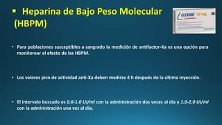  Heparina de Bajo Peso Molecular
(HBPM)
• Para poblaciones susceptibles a sangrado la medición de antifactor-Xa es una opción para
monitorear el efecto de las HBPM.
• Los valores pico de actividad anti-Xa deben medirse 4 h después de la última inyección.
• El intervalo buscado es 0.6-1.0 UI/ml con la administración dos veces al día y 1.0-2.0 UI/ml
con la administración una vez al día.
 