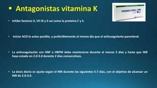  Antagonistas vitamina K
• Inhibe factores II, VII IX y X asi como la proteína C y S.
• Iniciar ACO lo antes posible, y preferiblemente el mismo día que el anticoagulante parenteral.
• La anticoagulación con HNF o HBPM debe mantenerse durante al menos 5 días y hasta que INR
haya estado en 2.0-3.0 durante 2 días consecutivos.
• La dosis diaria se ajusta según el INR durante los siguientes 5-7 días, con el objetivo de alcanzar un
INR de 2.0-3.0.
 