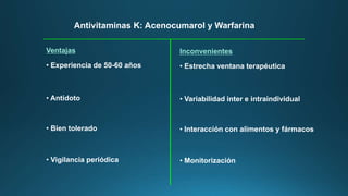 Antivitaminas K: Acenocumarol y Warfarina
Ventajas
• Experiencia de 50-60 años
• Antídoto
• Bien tolerado
• Vigilancia periódica
Inconvenientes
• Estrecha ventana terapéutica
• Variabilidad inter e intraindividual
• Interacción con alimentos y fármacos
• Monitorización
 