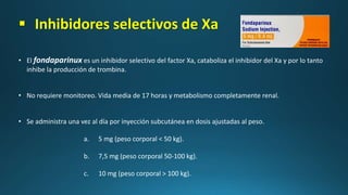  Inhibidores selectivos de Xa
• El fondaparinux es un inhibidor selectivo del factor Xa, cataboliza el inhibidor del Xa y por lo tanto
inhibe la producción de trombina.
• No requiere monitoreo. Vida media de 17 horas y metabolismo completamente renal.
• Se administra una vez al día por inyección subcutánea en dosis ajustadas al peso.
a. 5 mg (peso corporal < 50 kg).
b. 7,5 mg (peso corporal 50-100 kg).
c. 10 mg (peso corporal > 100 kg).
 