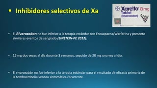  Inhibidores selectivos de Xa
• El Rivaroxaban no fue inferior a la terapia estándar con Enoxaparna/Warfarina y presento
similares eventos de sangrado (EINSTEIN-PE 2012).
• 15 mg dos veces al día durante 3 semanas, seguido de 20 mg una vez al día.
• El rivaroxabán no fue inferior a la terapia estándar para el resultado de eficacia primaria de
la tomboembolia venosa sintomática recurrente.
 
