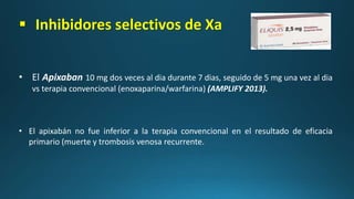  Inhibidores selectivos de Xa
• El Apixaban 10 mg dos veces al dia durante 7 dias, seguido de 5 mg una vez al dia
vs terapia convencional (enoxaparina/warfarina) (AMPLIFY 2013).
• El apixabán no fue inferior a la terapia convencional en el resultado de eficacia
primario (muerte y trombosis venosa recurrente.
 