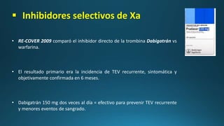  Inhibidores selectivos de Xa
• RE-COVER 2009 comparó el inhibidor directo de la trombina Dabigatrán vs
warfarina.
• El resultado primario era la incidencia de TEV recurrente, sintomática y
objetivamente confirmada en 6 meses.
• Dabigatrán 150 mg dos veces al día = efectivo para prevenir TEV recurrente
y menores eventos de sangrado.
 