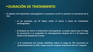 DURACIÓN DE TRATAMIENTO
• El objetivo del tratamiento anticoagulante en pacientes con EP es prevenir la recurrencia de la
TEV.
• a) Los pacientes con EP deben recibir al menos 3 meses de tratamiento
anticoagulante.
• b) Después de retirar el tratamiento anticoagulante, se puede esperar que el riesgo
de recurrencia si se suspenden los anticoagulantes después de 6 o 12 meses sea
similar al de después de 3 meses
• c) El tratamiento por tiempo indefinido reduce el riesgo de TEV recurrente en
aproximadamente un 90%, riesgo anual de sangrado importante del 1% o superior
 