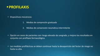 PROFILAXIS
• Dispositivos mecánicos:
1. Medias de compresión graduada
2. Medias de compresión neumática intermitente
• Opción en casos de pacientes con riesgo elevado de sangrado, y mejora los resultados en
conjunto con profilaxis farmacológica.
• Las medidas profilácticas se deben continuar hasta la desaparición del factor de riesgo no
hasta su alta.
 