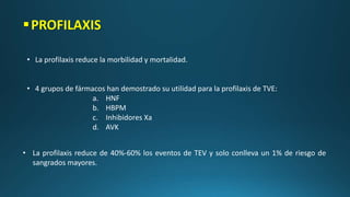 PROFILAXIS
• La profilaxis reduce la morbilidad y mortalidad.
• 4 grupos de fármacos han demostrado su utilidad para la profilaxis de TVE:
a. HNF
b. HBPM
c. Inhibidores Xa
d. AVK
• La profilaxis reduce de 40%-60% los eventos de TEV y solo conlleva un 1% de riesgo de
sangrados mayores.
 