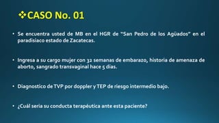 • Se encuentra usted de MB en el HGR de “San Pedro de los Agüados” en el
paradisiaco estado de Zacatecas.
• Ingresa a su cargo mujer con 32 semanas de embarazo, historia de amenaza de
aborto, sangrado transvaginal hace 5 días.
• Diagnostico deTVP por doppler yTEP de riesgo intermedio bajo.
• ¿Cuál seria su conducta terapéutica ante esta paciente?
CASO No. 01
 