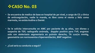• Se encuentra de medico de base en hospital de 3er nivel, a cargo de CE y clínica
de anticoagulación, nadie lo manda, es libre como el viento y feliz como
marmota, no existe Audina o Daniel.
• Se le solicita interconsulta en AMC por paciente de 25 años, con disnea y
sospecha de TEP, radiografía anómala, doppler positivo para TVP, angiotac
solo con atelectasia segmentaria en pulmón derecho, TA 110/70 mmHg,
gasometría con normoxemia e hiperventilación, BNP negativo.
• ¿Cual seria su conducta a seguir?
CASO No. 03
 