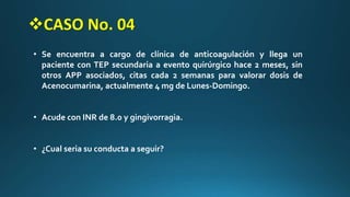 • Se encuentra a cargo de clínica de anticoagulación y llega un
paciente con TEP secundaria a evento quirúrgico hace 2 meses, sin
otros APP asociados, citas cada 2 semanas para valorar dosis de
Acenocumarina, actualmente 4 mg de Lunes-Domingo.
• Acude con INR de 8.0 y gingivorragia.
• ¿Cual seria su conducta a seguir?
CASO No. 04
 