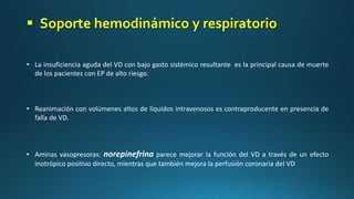 • La insuficiencia aguda del VD con bajo gasto sistémico resultante es la principal causa de muerte
de los pacientes con EP de alto riesgo.
• Reanimación con volúmenes altos de líquidos intravenosos es contraproducente en presencia de
falla de VD.
• Aminas vasopresoras: norepinefrina parece mejorar la función del VD a través de un efecto
inotrópico positivo directo, mientras que también mejora la perfusión coronaria del VD
 Soporte hemodinámico y respiratorio
 