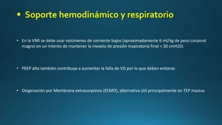 • En la VMI se debe usar volúmenes de corriente bajos (aproximadamente 6 ml/kg de peso corporal
magro) en un intento de mantener la meseta de presión inspiratoria final < 30 cmH2O.
• PEEP alto también contribuye a aumentar la falla de VD por lo que deben evitarse.
• Oxigenación por Membrana extracorpórea (ECMO), alternativa útil principalmente en TEP masiva.
 Soporte hemodinámico y respiratorio
 