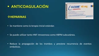  ANTICOAGULACIÓN
HEPARINAS
• Se mantiene como la terapia inicial estándar.
• Se puede utilizar tanto HNF intravenosa como HBPM subcutánea.
• Reduce la propagación de los trombos y previene recurrencia de eventos
embolicos.
 