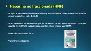 • Se vigila a las 6 horas de iniciada la bomba y posteriormente cada 6 horas hasta estar en
rangos terapéuticos (ratio 1.5-2.3).
• Se ha observado recientemente que en su formula SC una dosis inicial de 333 UI/KG
seguido de 250 UI/KG subcutáneos presentan misma eficacia que HBPM.
• No requiere monitoreo de TPT
• Vigilar trombocitopenia
 Heparina no fraccionada (HNF)
 