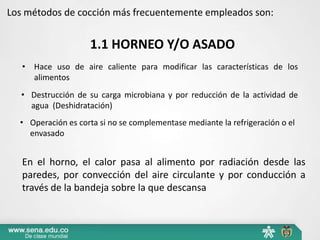 Los métodos de cocción más frecuentemente empleados son:
1.1 HORNEO Y/O ASADO
En el horno, el calor pasa al alimento por radiación desde las
paredes, por convección del aire circulante y por conducción a
través de la bandeja sobre la que descansa
• Hace uso de aire caliente para modificar las características de los
alimentos
• Destrucción de su carga microbiana y por reducción de la actividad de
agua (Deshidratación)
• Operación es corta si no se complementase mediante la refrigeración o el
envasado
 