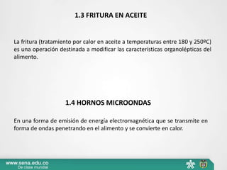 1.3 FRITURA EN ACEITE
La fritura (tratamiento por calor en aceite a temperaturas entre 180 y 250ºC)
es una operación destinada a modificar las características organolépticas del
alimento.
1.4 HORNOS MICROONDAS
En una forma de emisión de energía electromagnética que se transmite en
forma de ondas penetrando en el alimento y se convierte en calor.
 