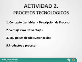 1. Concepto (variables) - Descripción de Proceso
2. Ventajas y/o Desventajas
3. Equipo Empleado (Descripción)
5.Productos a procesar
 
