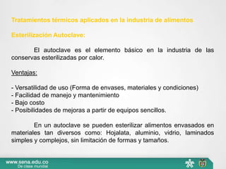 Tratamientos térmicos aplicados en la industria de alimentos
Esterilización Autoclave:
El autoclave es el elemento básico en la industria de las
conservas esterilizadas por calor.
Ventajas:
- Versatilidad de uso (Forma de envases, materiales y condiciones)
- Facilidad de manejo y mantenimiento
- Bajo costo
- Posibilidades de mejoras a partir de equipos sencillos.
En un autoclave se pueden esterilizar alimentos envasados en
materiales tan diversos como: Hojalata, aluminio, vidrio, laminados
simples y complejos, sin limitación de formas y tamaños.
 